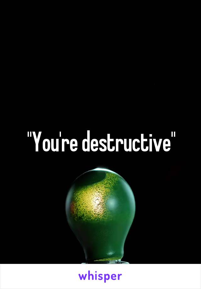 "You're destructive"