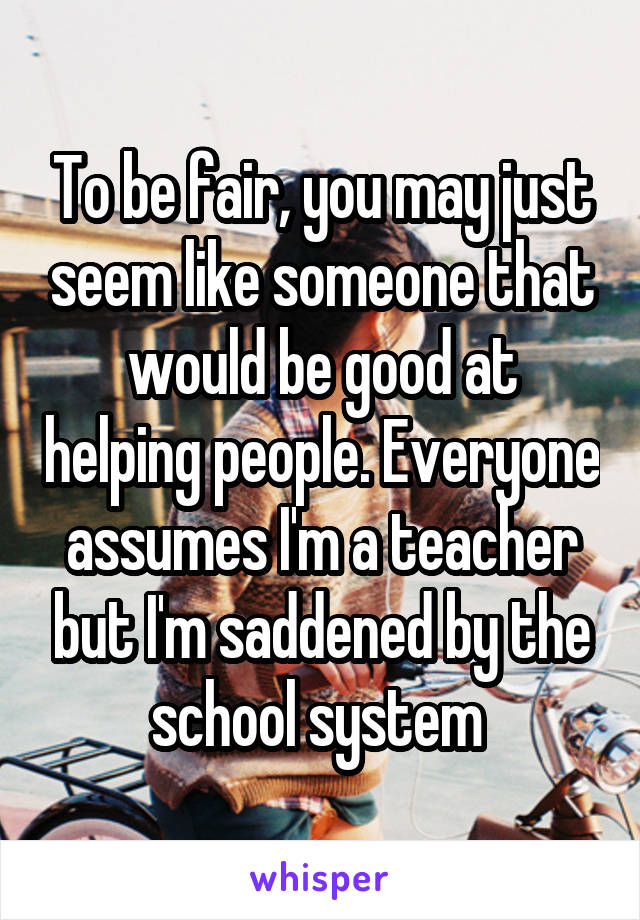 To be fair, you may just seem like someone that would be good at helping people. Everyone assumes I'm a teacher but I'm saddened by the school system 