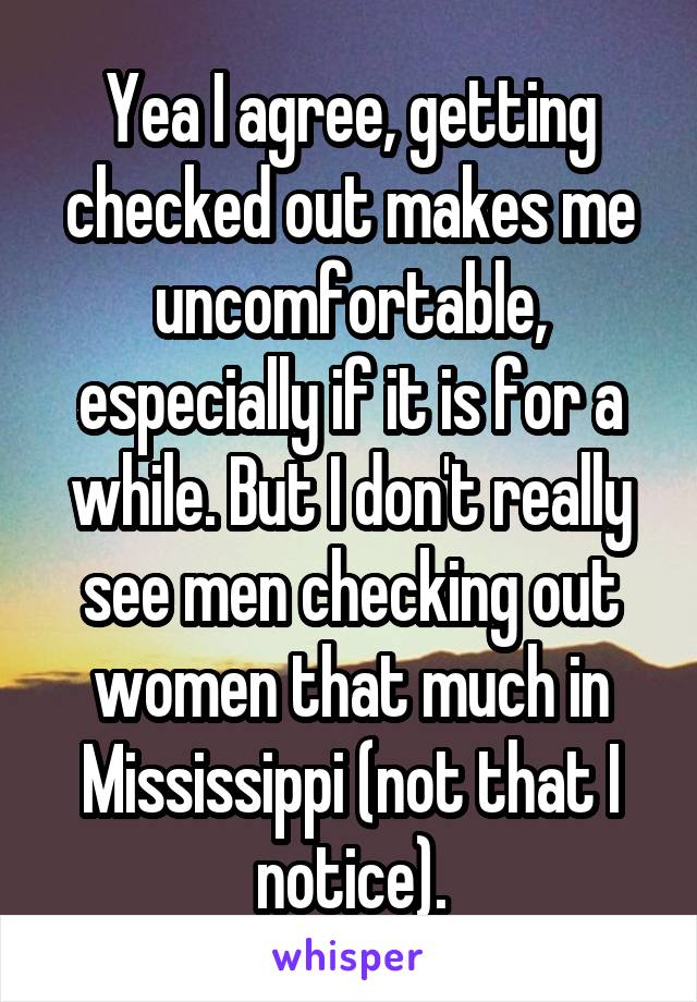 Yea I agree, getting checked out makes me uncomfortable, especially if it is for a while. But I don't really see men checking out women that much in Mississippi (not that I notice).
