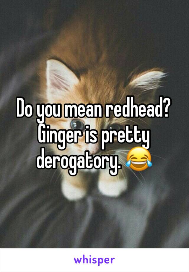Do you mean redhead? Ginger is pretty derogatory. 😂 