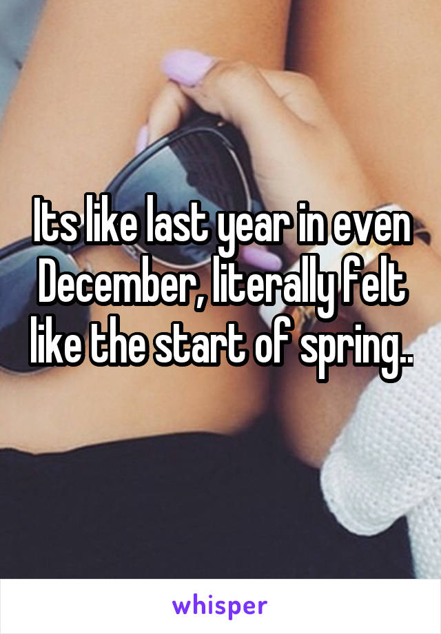 Its like last year in even December, literally felt like the start of spring.. 