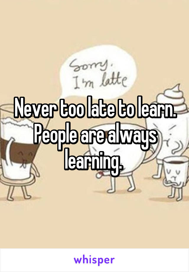 Never too late to learn. People are always learning. 