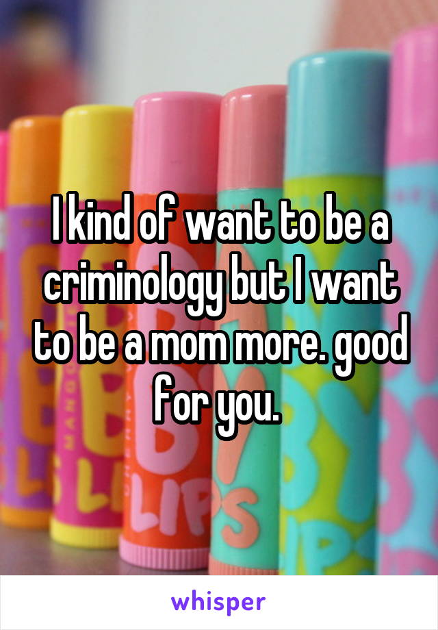 I kind of want to be a criminology but I want to be a mom more. good for you. 