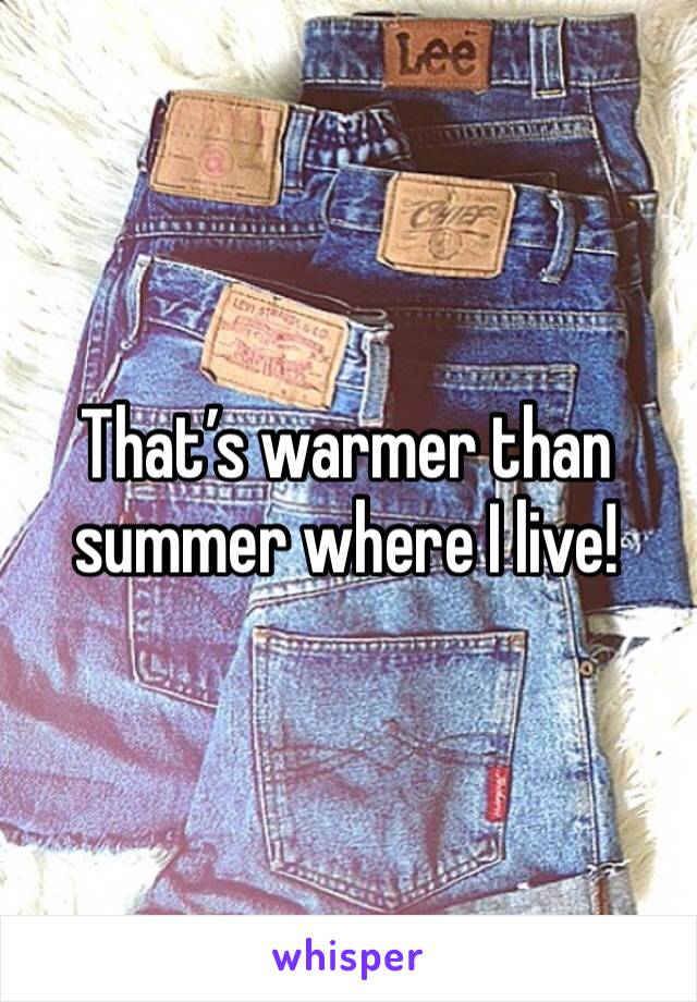 That’s warmer than summer where I live! 