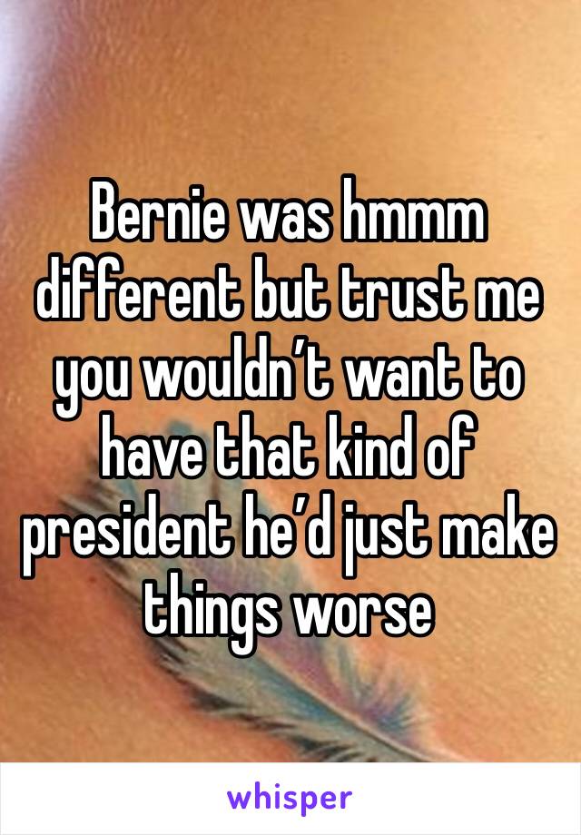 Bernie was hmmm different but trust me you wouldn’t want to have that kind of president he’d just make things worse 