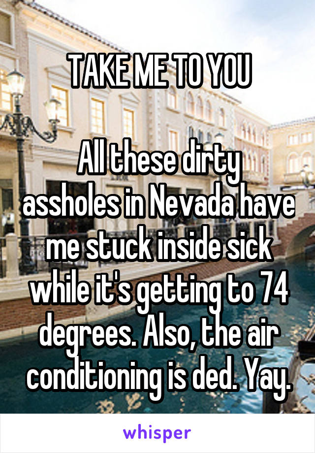 TAKE ME TO YOU

All these dirty assholes in Nevada have me stuck inside sick while it's getting to 74 degrees. Also, the air conditioning is ded. Yay.
