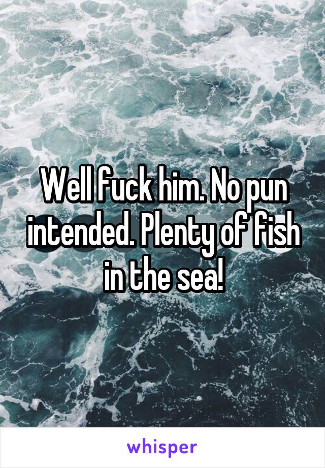 Well fuck him. No pun intended. Plenty of fish in the sea!