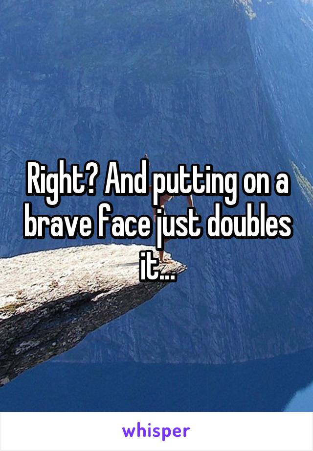 Right? And putting on a brave face just doubles it...