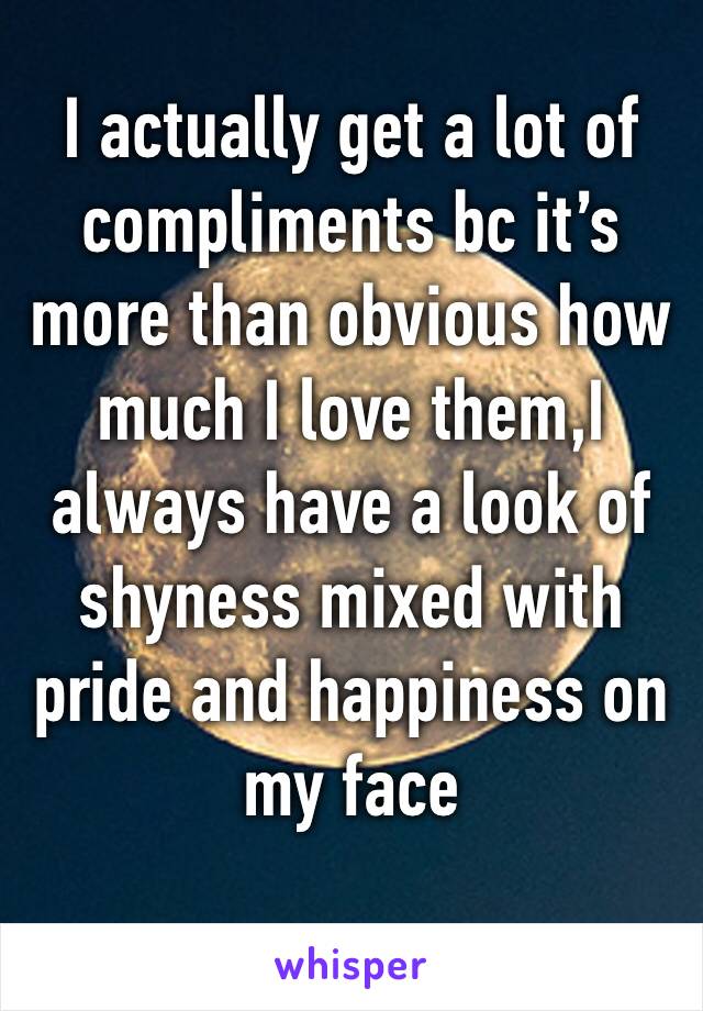 I actually get a lot of compliments bc it’s more than obvious how much I love them,I always have a look of shyness mixed with pride and happiness on my face