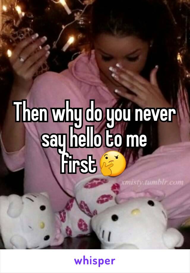 Then why do you never say hello to me first🤔