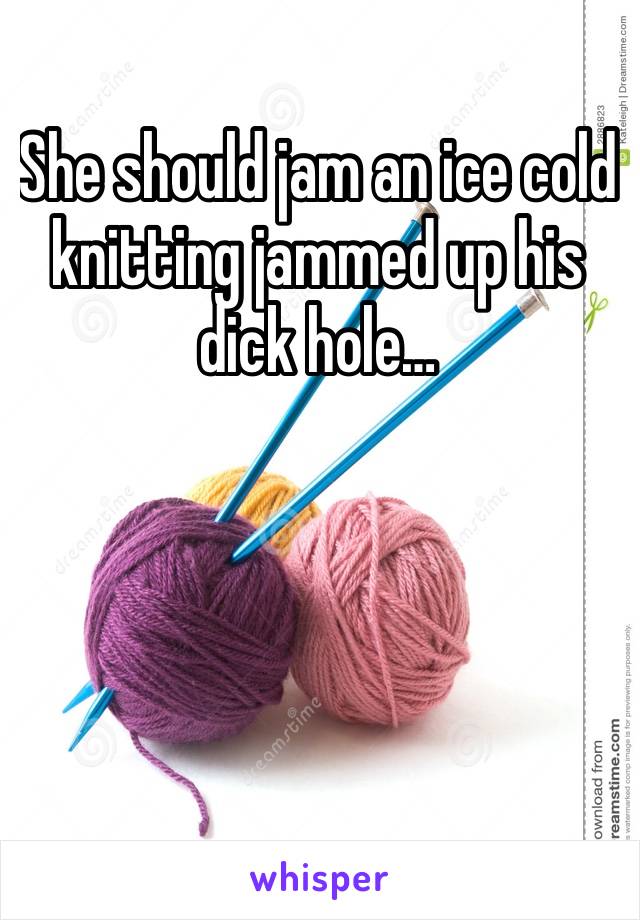 She should jam an ice cold knitting jammed up his dick hole…