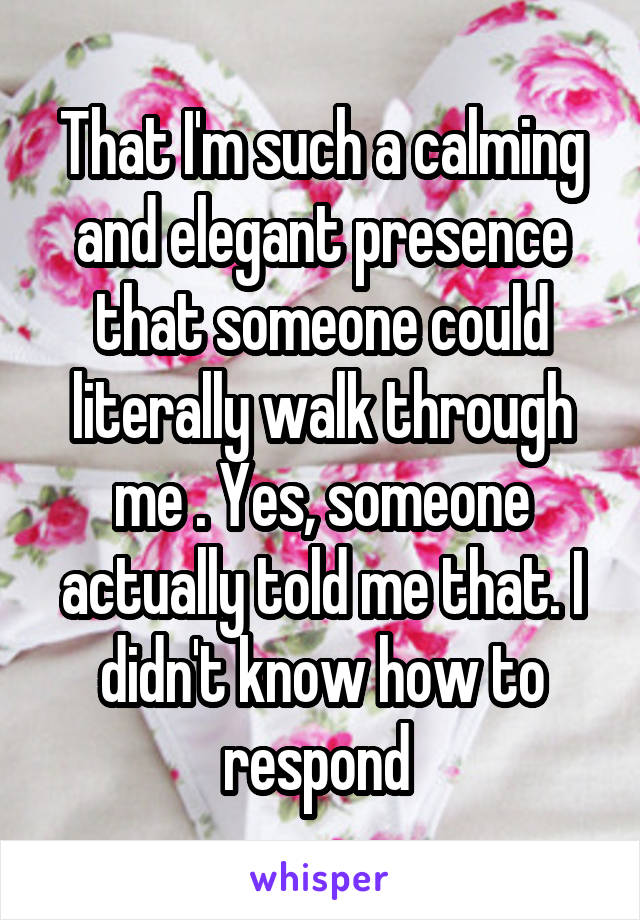 That I'm such a calming and elegant presence that someone could literally walk through me . Yes, someone actually told me that. I didn't know how to respond 