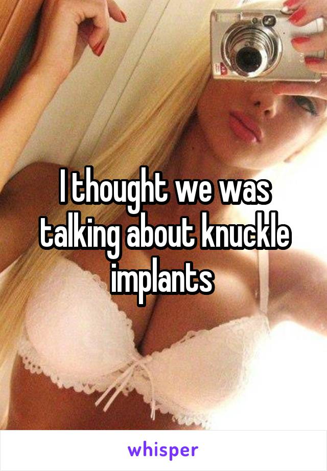 I thought we was talking about knuckle implants 