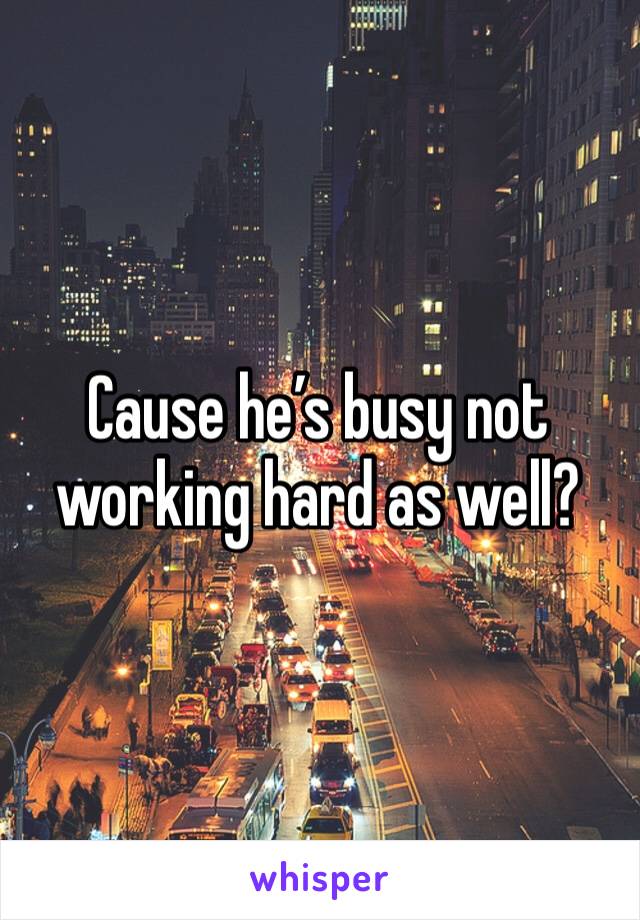 Cause he’s busy not working hard as well?