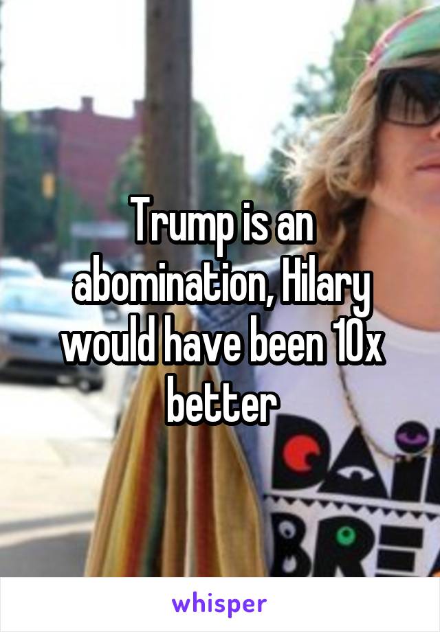 Trump is an abomination, Hilary would have been 10x better