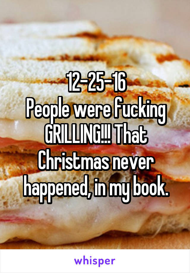 12-25-16
People were fucking GRILLING!!! That Christmas never happened, in my book.
