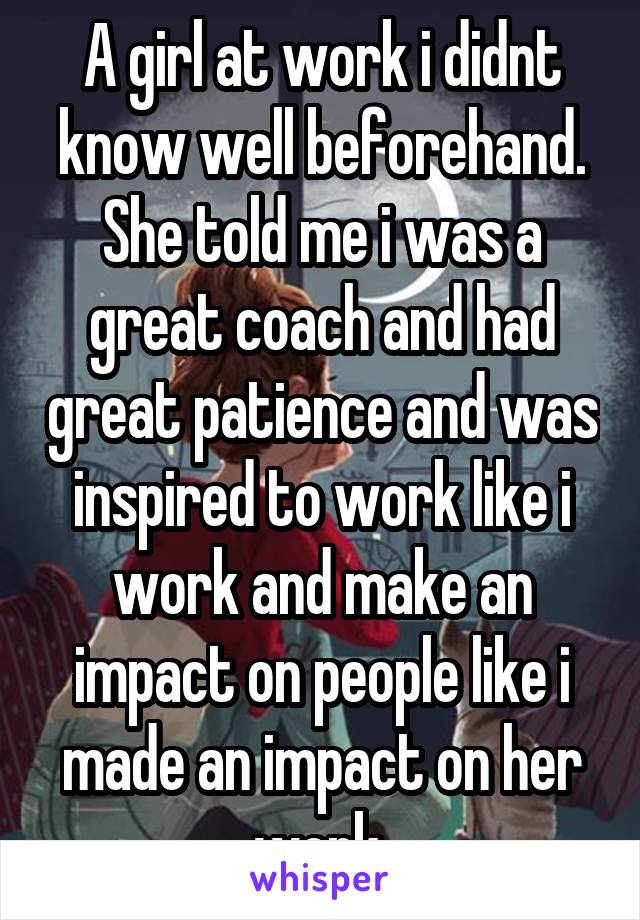 A girl at work i didnt know well beforehand. She told me i was a great coach and had great patience and was inspired to work like i work and make an impact on people like i made an impact on her work.