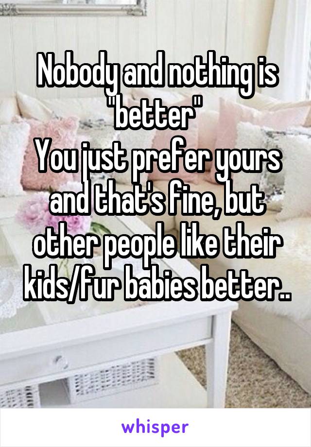 Nobody and nothing is "better" 
You just prefer yours and that's fine, but other people like their kids/fur babies better.. 
