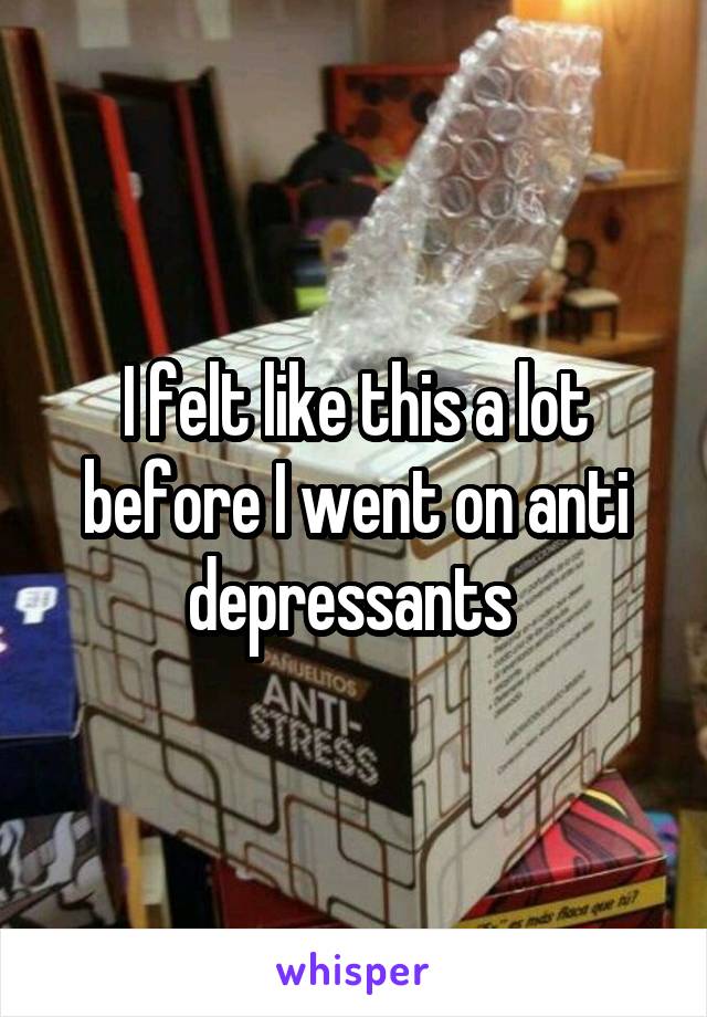 I felt like this a lot before I went on anti depressants 