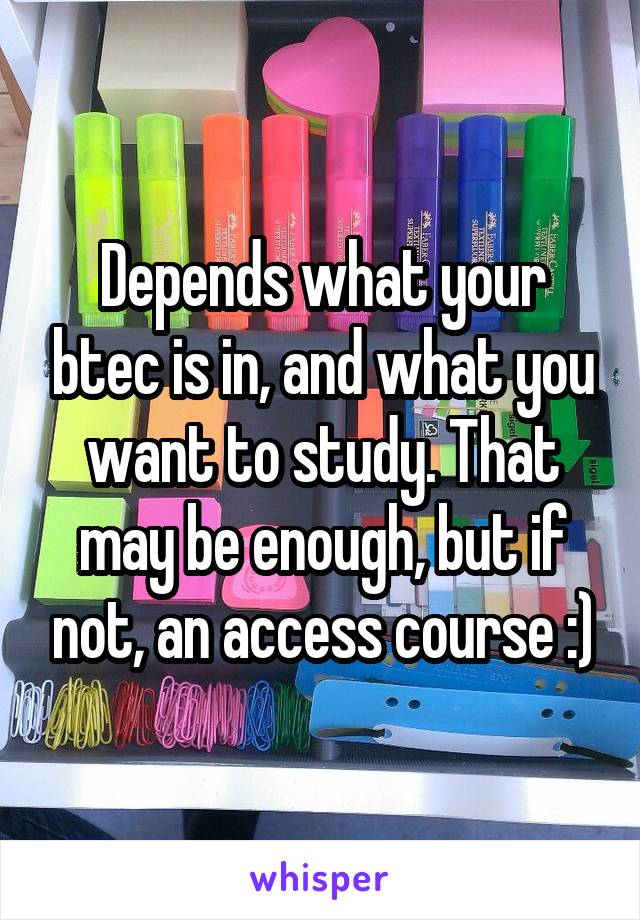 Depends what your btec is in, and what you want to study. That may be enough, but if not, an access course :)