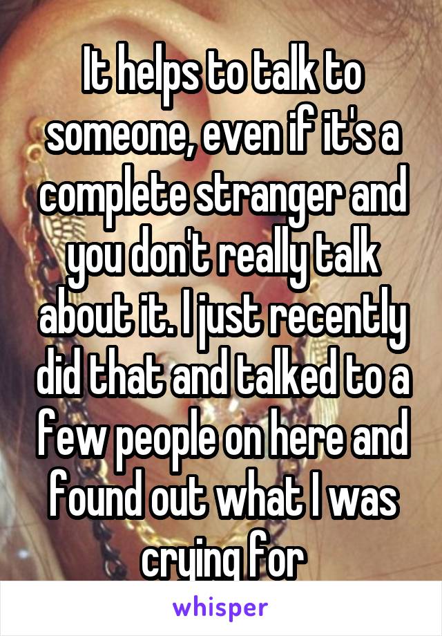It helps to talk to someone, even if it's a complete stranger and you don't really talk about it. I just recently did that and talked to a few people on here and found out what I was crying for