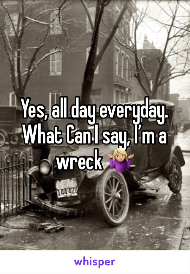Yes, all day everyday. What Can I say, I’m a wreck 🤷🏼‍♀️
