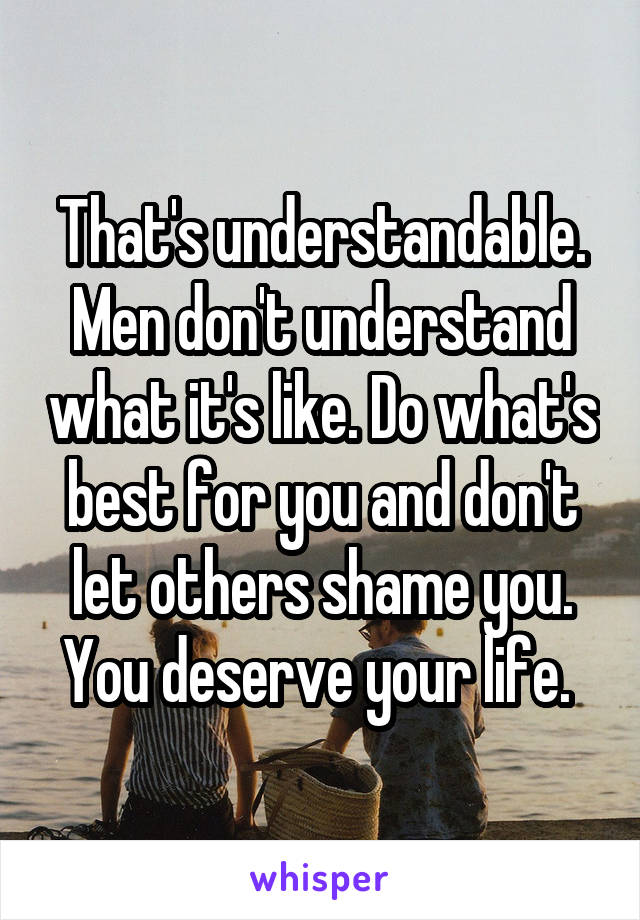That's understandable. Men don't understand what it's like. Do what's best for you and don't let others shame you. You deserve your life. 