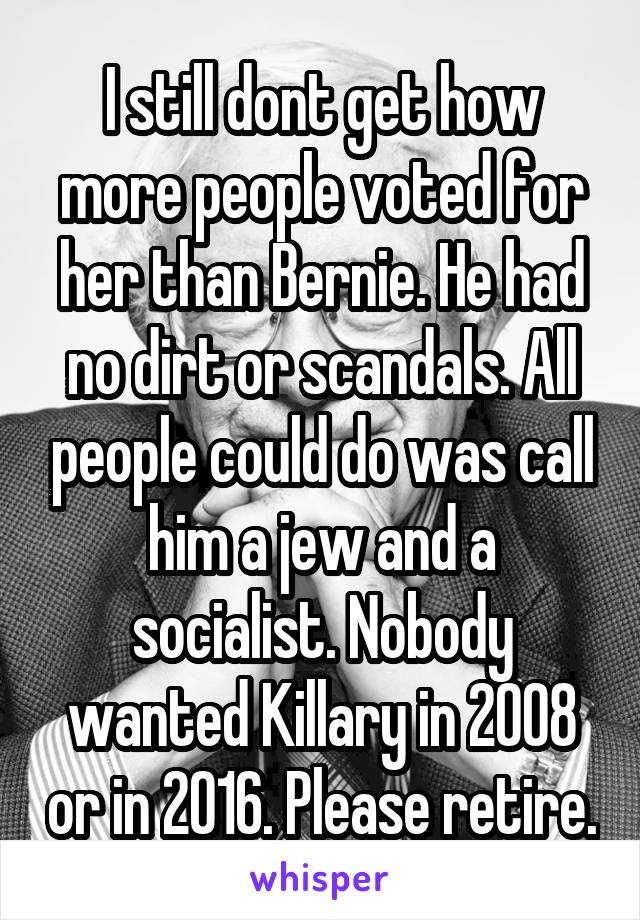 I still dont get how more people voted for her than Bernie. He had no dirt or scandals. All people could do was call him a jew and a socialist. Nobody wanted Killary in 2008 or in 2016. Please retire.