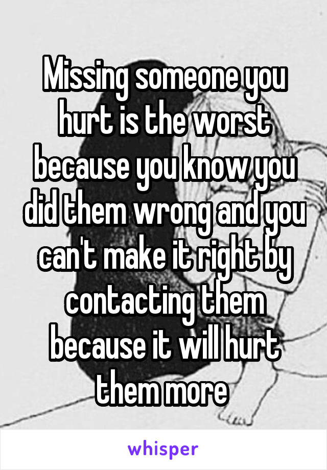 Missing someone you hurt is the worst because you know you did them wrong and you can't make it right by contacting them because it will hurt them more 