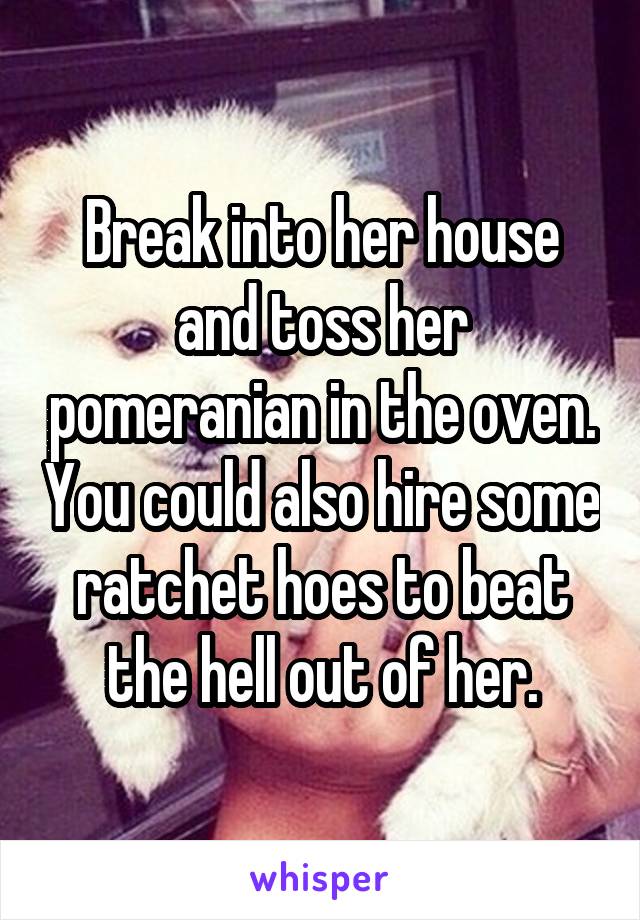 Break into her house and toss her pomeranian in the oven. You could also hire some ratchet hoes to beat the hell out of her.