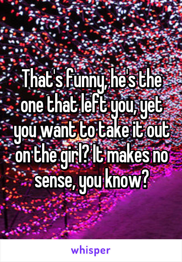 That's funny, he's the one that left you, yet you want to take it out on the girl? It makes no sense, you know?
