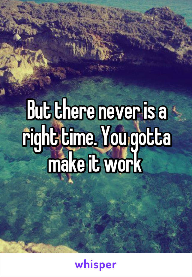 But there never is a right time. You gotta make it work 