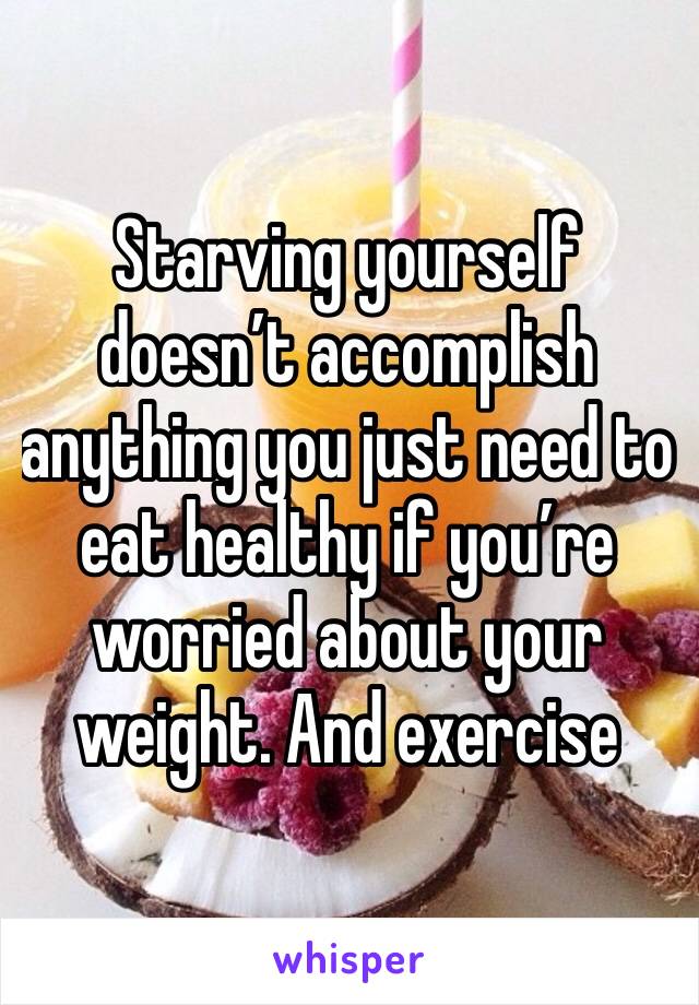 Starving yourself doesn’t accomplish anything you just need to eat healthy if you’re worried about your weight. And exercise