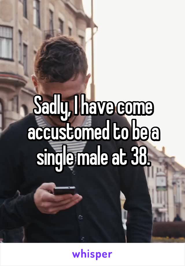 Sadly, I have come accustomed to be a single male at 38.
