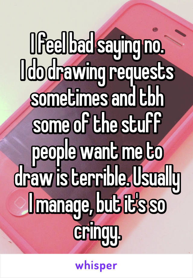 I feel bad saying no.
I do drawing requests sometimes and tbh some of the stuff people want me to draw is terrible. Usually I manage, but it's so cringy.