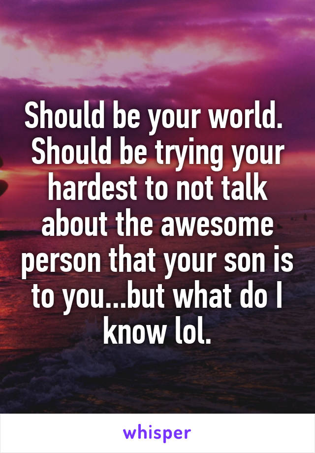 Should be your world.  Should be trying your hardest to not talk about the awesome person that your son is to you...but what do I know lol.
