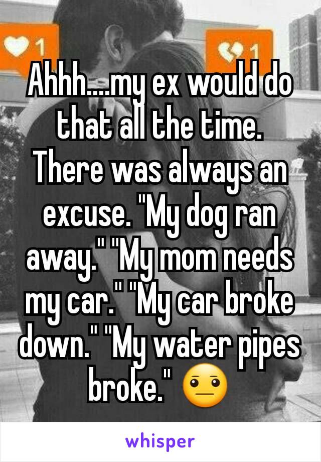 Ahhh....my ex would do that all the time. There was always an excuse. "My dog ran away." "My mom needs my car." "My car broke down." "My water pipes broke." 😐