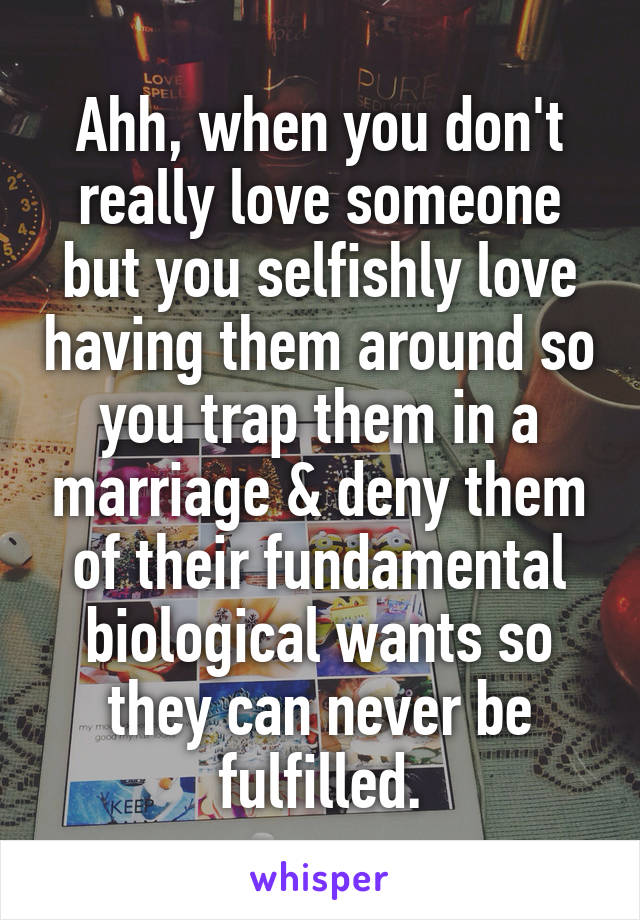 Ahh, when you don't really love someone but you selfishly love having them around so you trap them in a marriage & deny them of their fundamental biological wants so they can never be fulfilled.