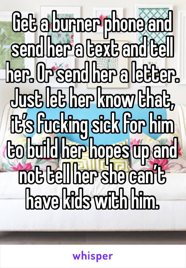 Get a burner phone and send her a text and tell her. Or send her a letter. Just let her know that, it’s fucking sick for him to build her hopes up and not tell her she can’t have kids with him. 