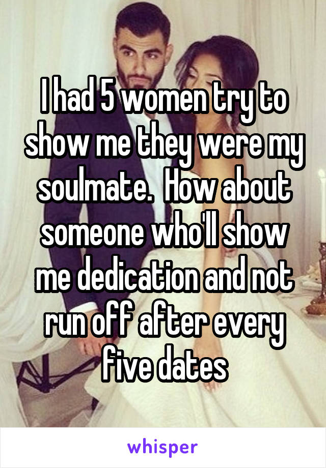 I had 5 women try to show me they were my soulmate.  How about someone who'll show me dedication and not run off after every five dates