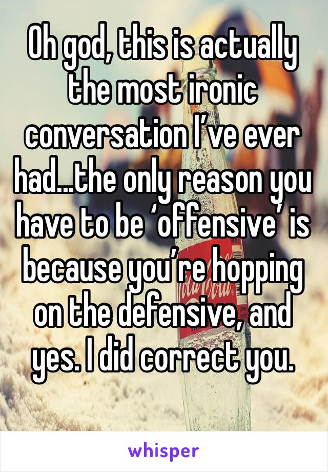 Oh god, this is actually the most ironic conversation I’ve ever had...the only reason you have to be ‘offensive’ is because you’re hopping on the defensive, and yes. I did correct you. 