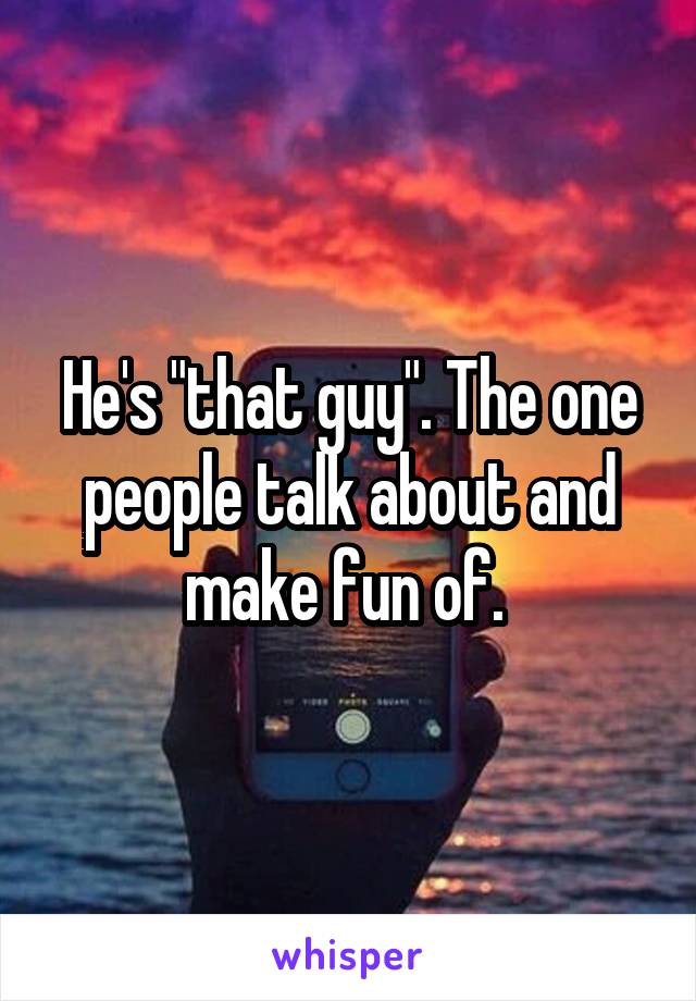 He's "that guy". The one people talk about and make fun of. 