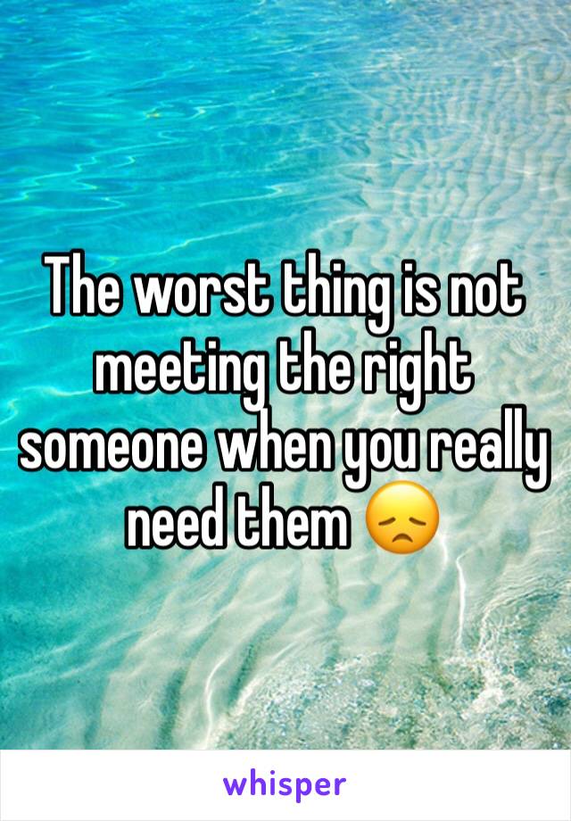 The worst thing is not meeting the right someone when you really need them 😞