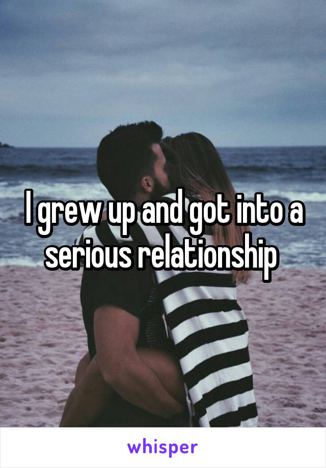 I grew up and got into a serious relationship 