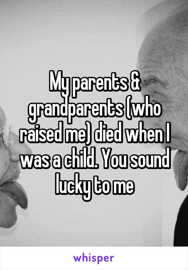 My parents & grandparents (who raised me) died when I was a child. You sound lucky to me