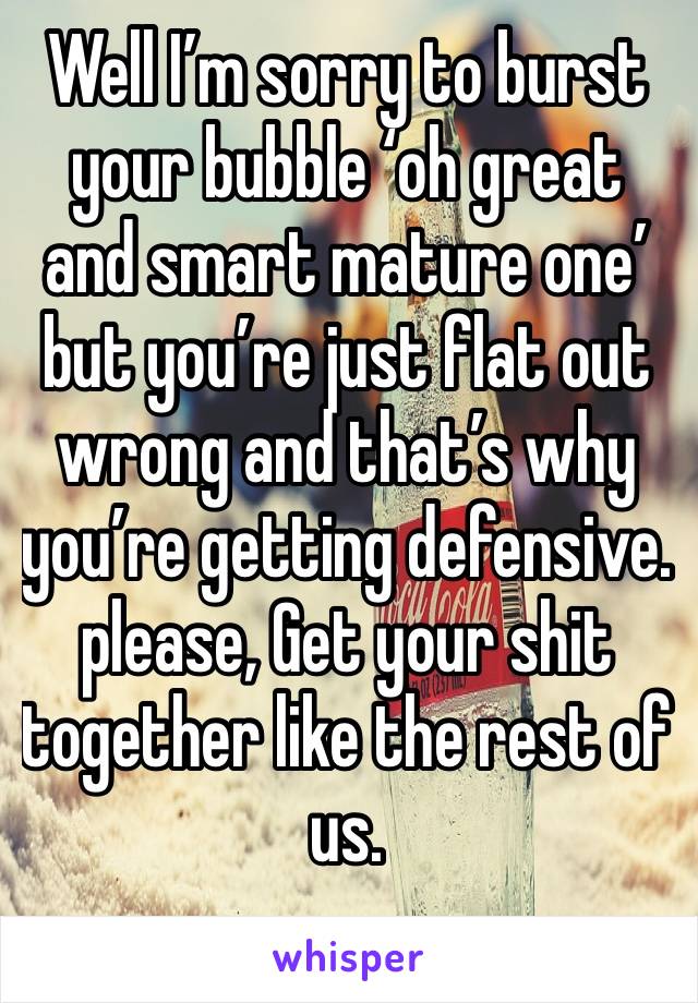 Well I’m sorry to burst your bubble ‘oh great and smart mature one’ but you’re just flat out wrong and that’s why you’re getting defensive. please, Get your shit together like the rest of us.