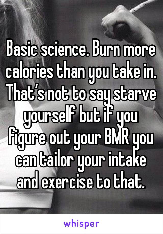 Basic science. Burn more calories than you take in. That’s not to say starve yourself but if you figure out your BMR you can tailor your intake and exercise to that.