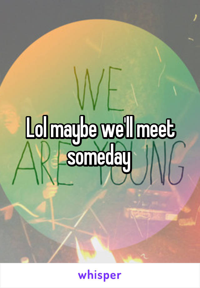 Lol maybe we'll meet someday 