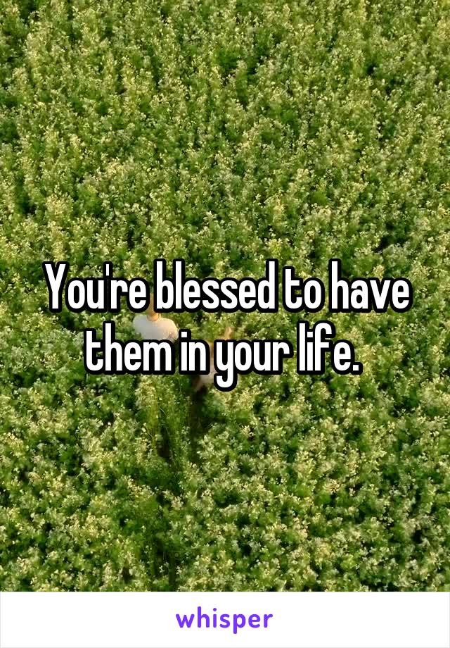 You're blessed to have them in your life. 