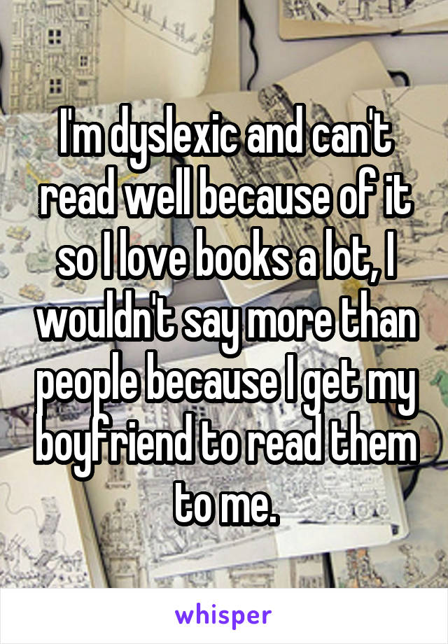 I'm dyslexic and can't read well because of it so I love books a lot, I wouldn't say more than people because I get my boyfriend to read them to me.